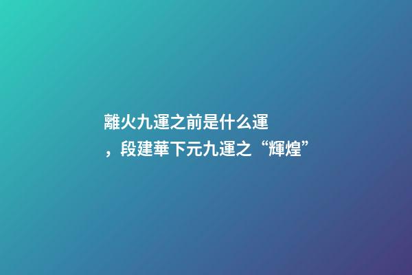 離火九運之前是什么運，段建華下元九運之“輝煌”